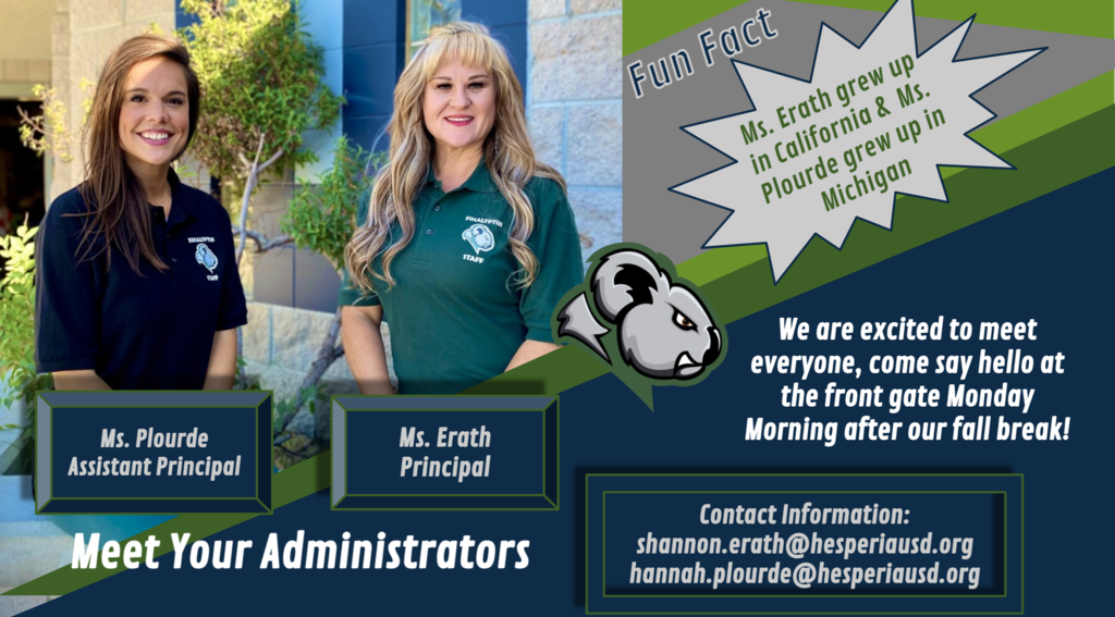 Meet Your Adminstrators! Ms. Erath, Principal, and Ms. Plourde, Assistant Principal. We are so excited to meet everyone, come say hello at the front gate Monday Morning after our fall break! Fun Fact: Ms. Erath grew up in California & Ms. Plourde grew up in Michigan. Contact information: shannon.erath@hespseriausd.org hannah.plourde@hesperiausd.org
