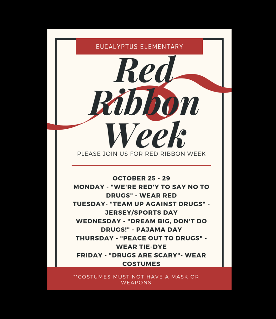 Eucalyptus Elementary, please Join Us for Our Red Ribbon Spirit Week Monday, October 25th - Friday, October 29th in Honor of the National Red Ribbon Campaign! Monday, October 25th, "We're Ready to Say No to Drugs" - Wear Red. Tuesday, October 26th - "Team Up Against Drugs" - Jersey/Sports Day. Wednesday, October 27th - "Dream Big, Don't Do Drugs!" - Pajama Day. Thursday, October 28th - "Peace Out To Drugs" - Wear Tie-Dye. Friday, October 29th - "Drugs are Scary" - Wear Costumes (costumes must not have a mask or weapons).