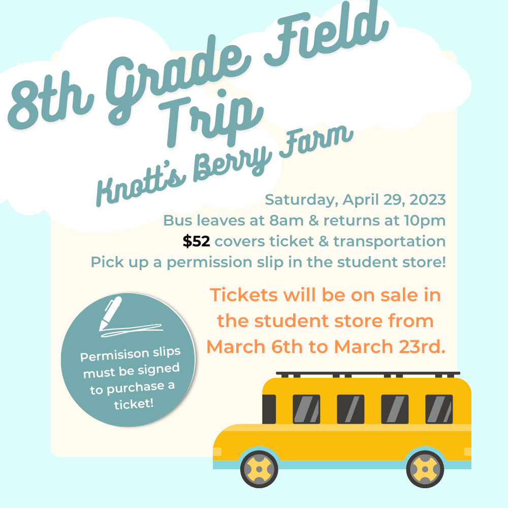 Knott's Berry Farm 8th Grade Trip: April 29, 2023.  Permission slips required.  $52 covers ticket and transportation.  Tickets will be on sale in the student store from March 6th to March 23rd.