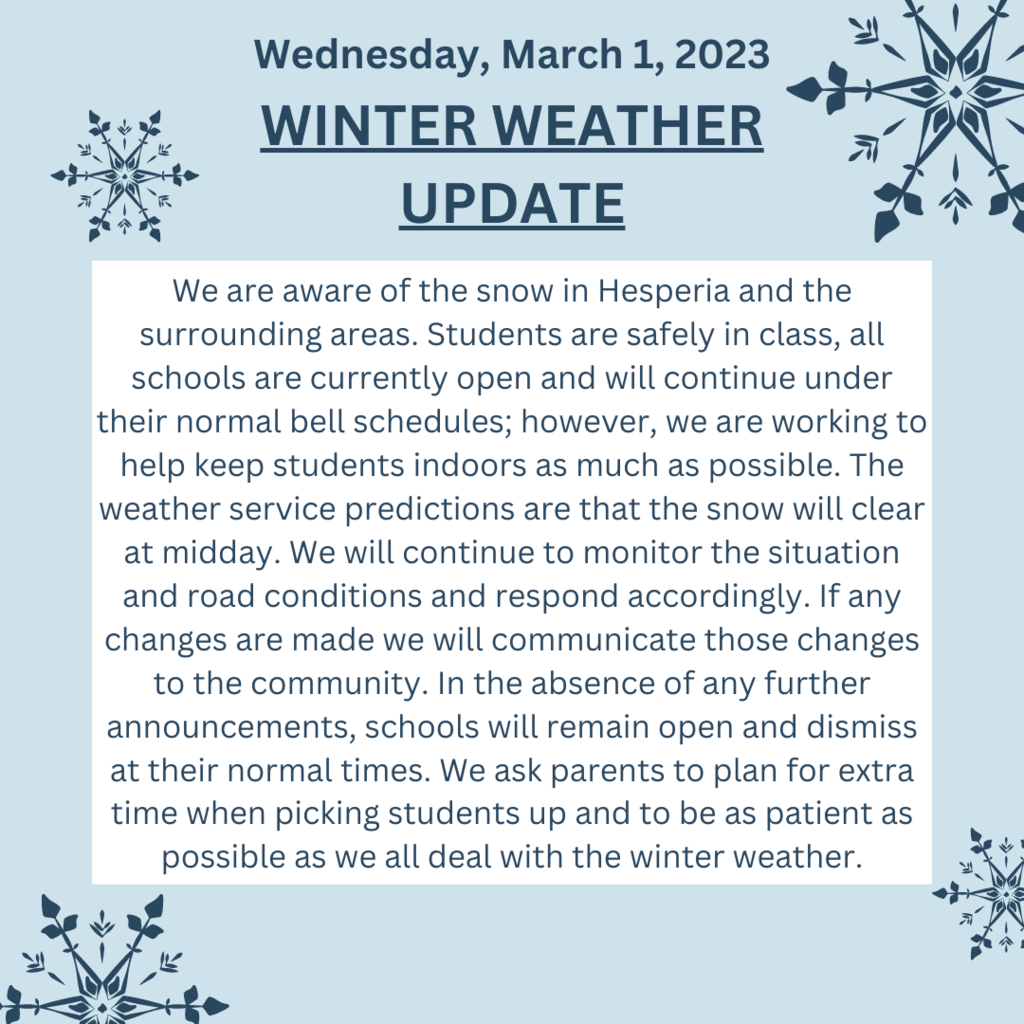 We are aware of the snow in Hesperia and the surrounding areas. Students are safely in class, all schools are currently open and will continue under their normal bell schedules; however, we are working to help keep students indoors as much as possible. The weather service predictions are that the snow will clear at midday. We will continue to monitor the situation and road conditions and respond accordingly. If any changes are made we will communicate those changes to the community. In the absence of any further announcements, schools will remain open and dismiss at their normal times. We ask parents to plan for extra time when picking students up and to be as patient as possible as we all deal with the winter weather.