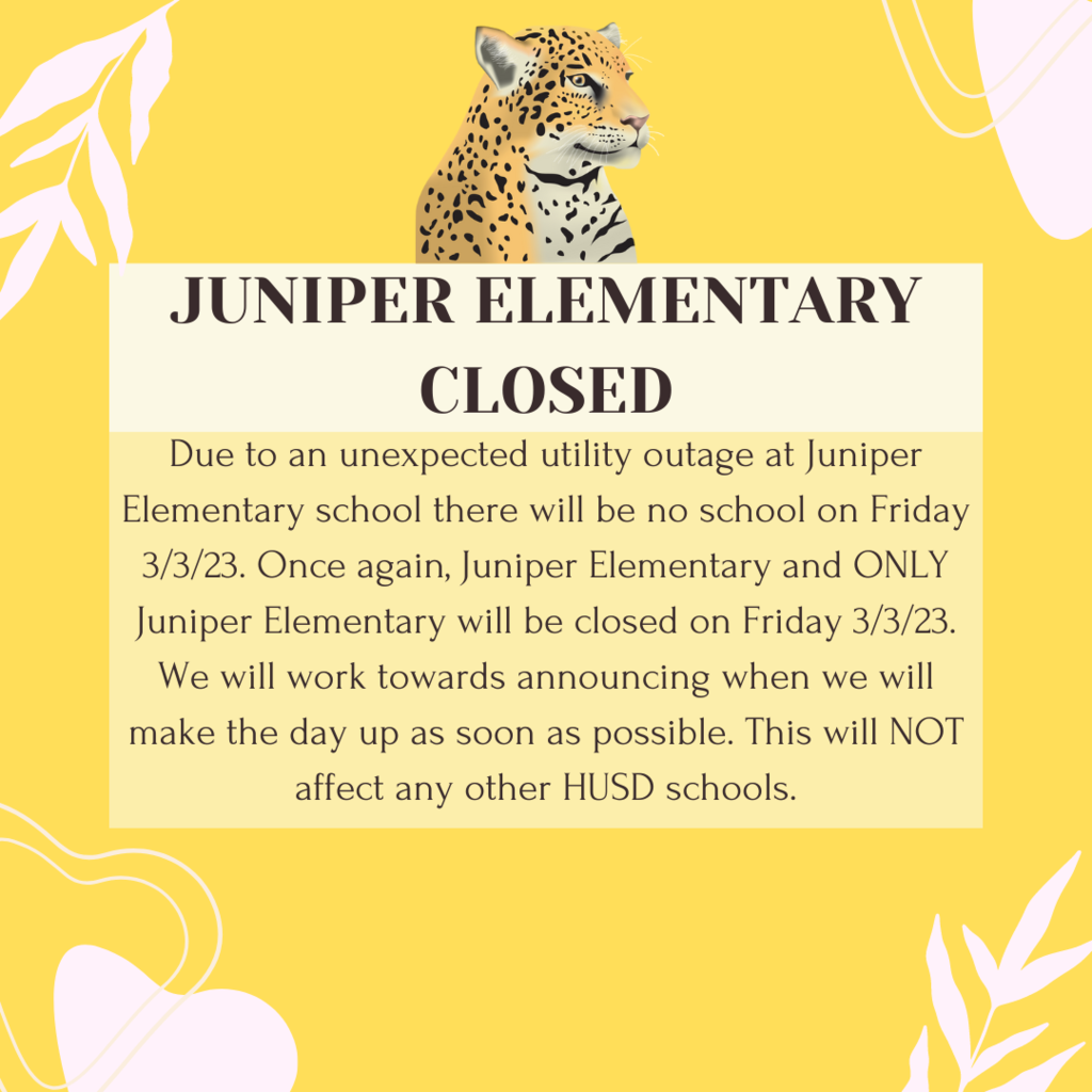 Due to an unexpected utility outage at Juniper Elementary school there will be no school on Friday 3/3/23. Once again, Juniper Elementary and ONLY Juniper Elementary will be closed on Friday 3/3/23. We will work towards announcing when we will make the day up as soon as possible. This will NOT affect any other HUSD schools.